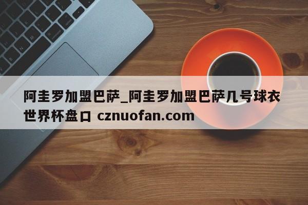 阿圭罗加盟巴萨_阿圭罗加盟巴萨几号球衣 世界杯盘口 cznuofan.com