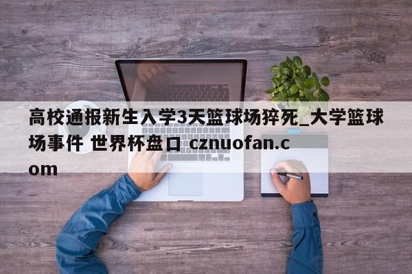 高校通报新生入学3天篮球场猝死_大学篮球场事件 世界杯盘口 cznuofan.com