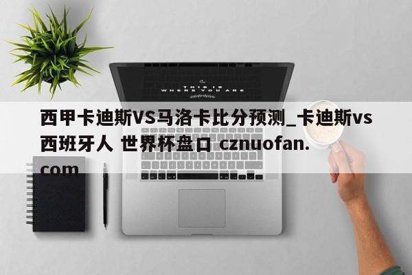 西甲卡迪斯VS马洛卡比分预测_卡迪斯vs西班牙人 世界杯盘口 cznuofan.com