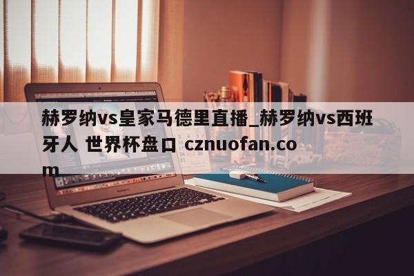 赫罗纳vs皇家马德里直播_赫罗纳vs西班牙人 世界杯盘口 cznuofan.com