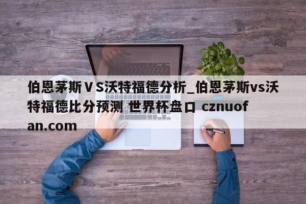 伯恩茅斯ⅤS沃特福德分析_伯恩茅斯vs沃特福德比分预测 世界杯盘口 cznuofan.com