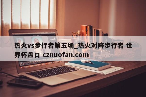 热火vs步行者第五场_热火对阵步行者 世界杯盘口 cznuofan.com