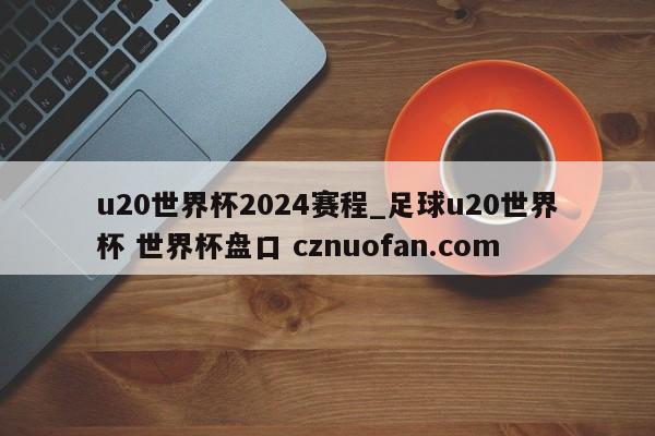 u20世界杯2024赛程_足球u20世界杯 世界杯盘口 cznuofan.com