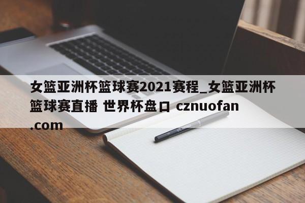 女篮亚洲杯篮球赛2021赛程_女篮亚洲杯篮球赛直播 世界杯盘口 cznuofan.com