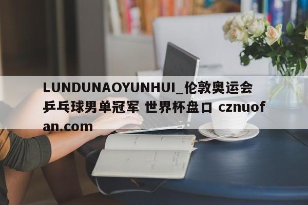 LUNDUNAOYUNHUI_伦敦奥运会乒乓球男单冠军 世界杯盘口 cznuofan.com