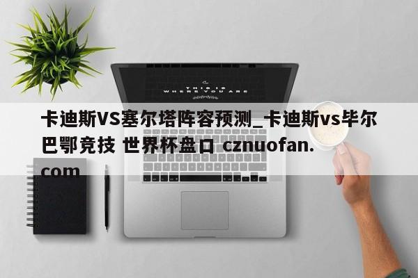 卡迪斯VS塞尔塔阵容预测_卡迪斯vs毕尔巴鄂竞技 世界杯盘口 cznuofan.com