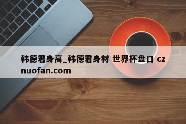 韩德君身高_韩德君身材 世界杯盘口 cznuofan.com