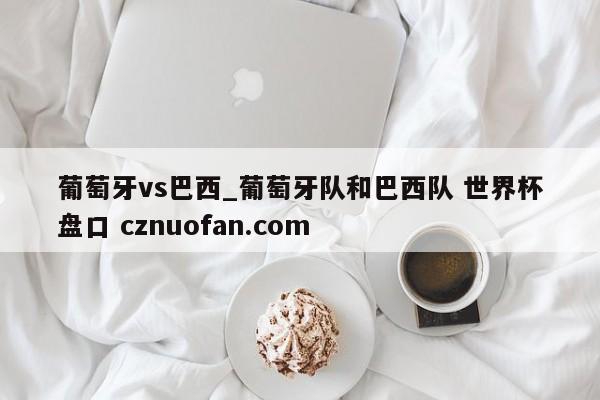葡萄牙vs巴西_葡萄牙队和巴西队 世界杯盘口 cznuofan.com
