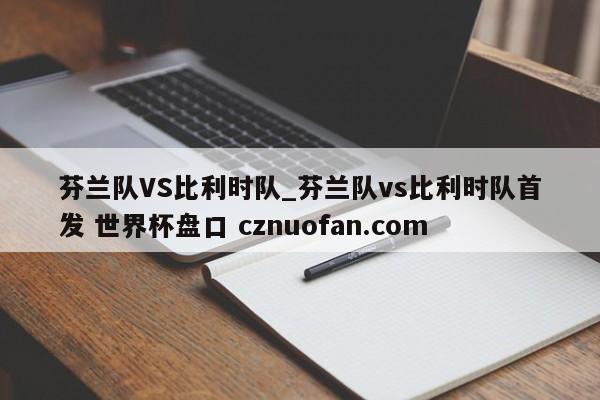 芬兰队VS比利时队_芬兰队vs比利时队首发 世界杯盘口 cznuofan.com