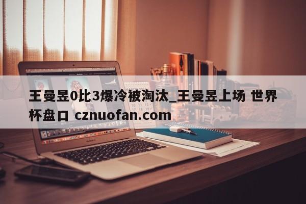 王曼昱0比3爆冷被淘汰_王曼昱上场 世界杯盘口 cznuofan.com