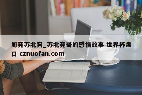 周亮苏北狗_苏北亮哥的感情故事 世界杯盘口 cznuofan.com